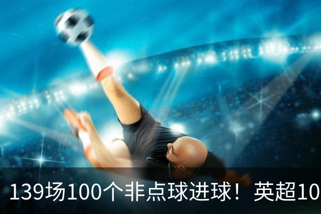 139场100个非点球进球！英超100个非点球速度榜：哈兰德第一，亨利179场无缘前五